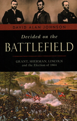 Decided on the Battlefield: Grant, Sherman, Lincoln and the Election of 1864 - Johnson, David Alan