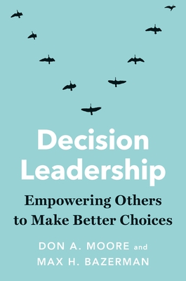 Decision Leadership: Empowering Others to Make Better Choices - Moore, Don A., and Bazerman, Max H.