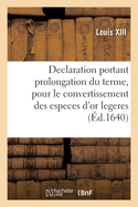 Declaration Du Roy, Portant Prolongation Du Terme Pour Le Convertissement Des Especes d'Or Legeres: En Especes d'Or de Poids, Jusques Au Dernier Decembre 1640