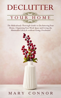 Declutter your Home: The Ridiculously Thorough Guide to Decluttering Your Home, Organizing Your Work Space and Living the Minimalist Lifestyle without Going Overboard - Connor, Mary