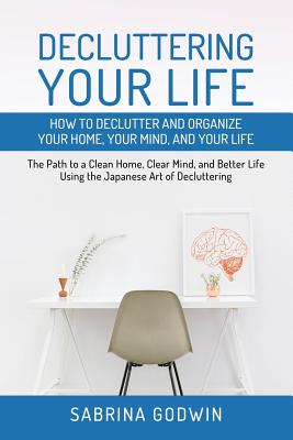 Decluttering Your Life: How to Declutter and Organize Your Home, Your Mind, and Your Life: The Path to a Clean Home, Clear Mind, and Better Life Using the Japanese Art of Decluttering - Godwin, Sabrina