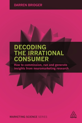 Decoding the Irrational Consumer: How to Commission, Run and Generate Insights from Neuromarketing Research - Bridger, Darren
