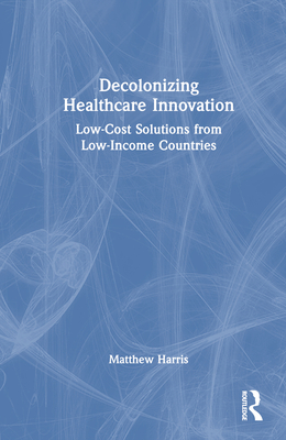 Decolonizing Healthcare Innovation: Low-Cost Solutions from Low-Income Countries - Harris, Matthew