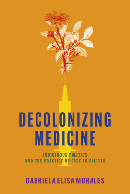 Decolonizing Medicine: Indigenous Politics and the Practice of Care in Bolivia - Morales, Gabriela Elisa