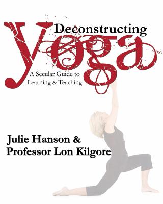 Deconstructing Yoga: A Secular Guide to Learning & Teaching - Kilgore, Lon, and Hanson, Julie