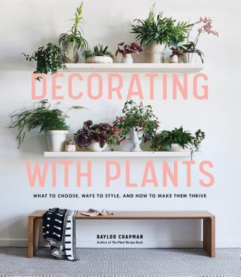 Decorating with Plants: What to Choose, Ways to Style, and How to Make Them Thrive - Chapman, Baylor