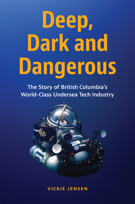 Deep, Dark and Dangerous: The Story of British Columbia's World-Class Undersea Tech Industry - Jensen, Vickie