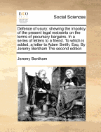 Defence of Usury; Shewing the Impolicy of the Present Legal Restraints on the Terms of Pecuniary Bargains. in a Series of Letters to a Friend. to Which Is Added, a Letter to Adam Smith, Esq. by Jeremy Bentham the Second Edition - Bentham, Jeremy