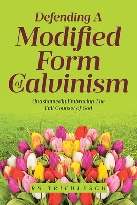 Defending a Modified Form of Calvinism: Unashamedly Embracing the Full Counsel of God - Trifulescu, Rs