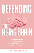 Defending the Aging Brain: Fight Cognitive Decline, Age Gracefully Using These 5 Simple Steps, and Acquire A Healthy, Powerful Mind