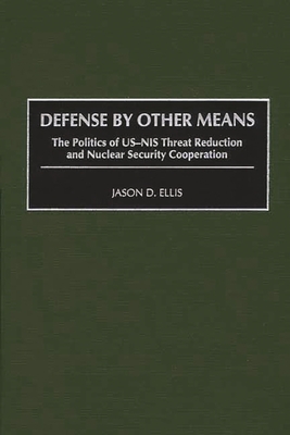 Defense by Other Means: The Politics of Us-NIS Threat Reduction and Nuclear Security Cooperation - Ellis, Jason D, Mr.