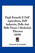 Degli Etruschi E Dell' Agricoltura, Dell' Industria, Delle Arti Belle Presso I Medesimi: Discorso (1859)