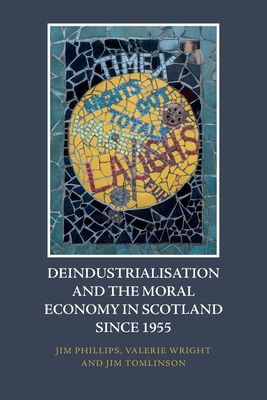 Deindustrialisation and the Moral Economy in Scotland Since 1955 - Phillips, Jim, and Wright, Valerie, and Tomlinson, Jim