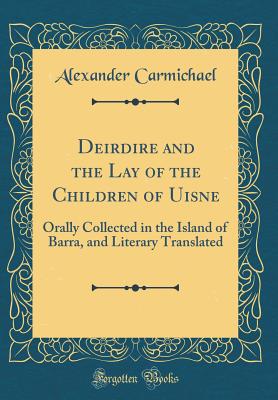 Deirdire and the Lay of the Children of Uisne: Orally Collected in the Island of Barra, and Literary Translated (Classic Reprint) - Carmichael, Alexander