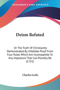 Deism Refuted: Or The Truth Of Christianity Demonstrated By Infallible Proof From Four Rules Which Are Incompatible To Any Imposture That Can Possibly Be (1755)