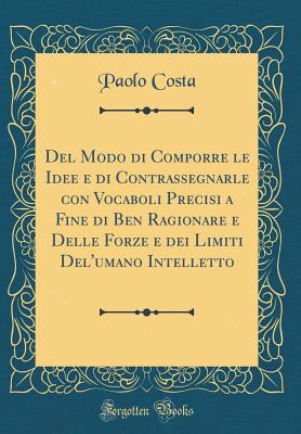 del Modo Di Comporre Le Idee E Di Contrassegnarle Con Vocaboli Precisi a Fine Di Ben Ragionare E Delle Forze E Dei Limiti del'Umano Intelletto (Classic Reprint) - Costa, Paolo