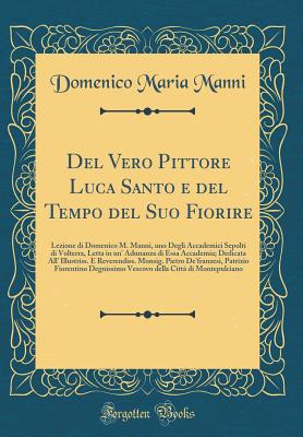 del Vero Pittore Luca Santo E del Tempo del Suo Fiorire: Lezione Di Domenico M. Manni, Uno Degli Accademici Sepolti Di Volterra, Letta in Un' Adunanza Di Essa Accademia; Dedicata All' Illustriss. E Reverendiss. Monsig. Pietro de'Franzesi, Patrizio Fiorent - Manni, Domenico Maria