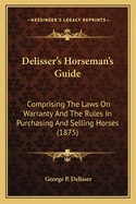 Delisser's Horseman's Guide: Comprising The Laws On Warranty And The Rules In Purchasing And Selling Horses (1875)
