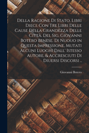 Della ragione di stato, libri dieci. Con tre libri delle cause della grandezza delle citt. Del Sig. Giovanni Botero Benese. Di nuouo in questa impressione, mutati alcuni luoghi dall' istesso autore, & accresciuti di diuersi discorsi ..