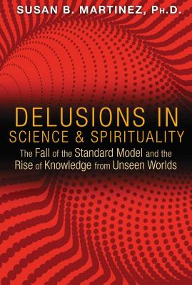 Delusions in Science and Spirituality: The Fall of the Standard Model and the Rise of Knowledge from Unseen Worlds - Martinez, Susan B, PH.D.