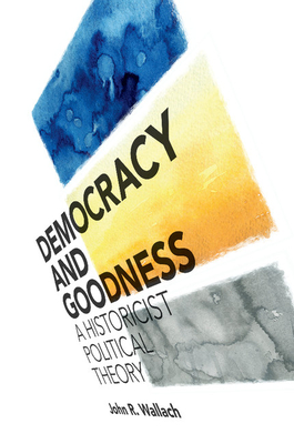 Democracy and Goodness: A Historicist Political Theory - Wallach, John R