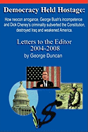 Democracy Held Hostage: How Neocon Arrogance, George Bush's Incompetence and Dick Cheney's Criminality Subverted the Constitution, Destroyed Iraq and Weakened America -Letters to the Editor 2004-2008