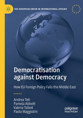 Democratisation Against Democracy: How EU Foreign Policy Fails the Middle East - Teti, Andrea, and Abbott, Pamela, and Talbot, Valeria