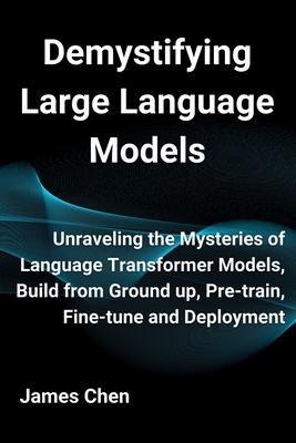 Demystifying Large Language Models: Unraveling the Mysteries of Language Transformer Models, Build from Ground up, Pre-train, Fine-tune and Deployment - Chen, James