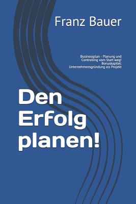 Den Erfolg planen!: Businessplan - Planung und Controlling vom Start weg! Bonuskapitel: Unternehmensgrndung als Projekt - Bauer, Franz