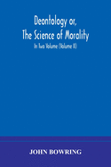 Deontology or, The science of morality: in which the harmony and co-incidence of duty and self-interest, virtue and felicity, prudence and benevolence, are explained and exemplified and applied for the bussiness of life: from the MSS. of Jeremy Bentham...