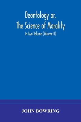 Deontology or, The science of morality: in which the harmony and co-incidence of duty and self-interest, virtue and felicity, prudence and benevolence, are explained and exemplified and applied for the bussiness of life: from the MSS. of Jeremy Bentham... - Bowring, John