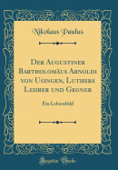 Der Augustiner Bartholomaus Arnoldi Von Usingen, Luthers Lehrer Und Gegner: Ein Lebensbild (Classic Reprint)