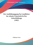 Der Ausbildungsgang Fur Landlehrer Im Arbeits-Unterricht in Der Lehrerbildungs (1892)