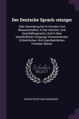 Der Deutsche Sprach-reiniger: Oder Sammlung Der In Knsten Und Wissenschaften, In Der Gerichts- Und Geschftssprache, Und In Dem Gewhnlichen Umgange Vorkommenden Entbehrlichen Und Unentbehrlichen Fremden Wrter - Georg Peter Von Gemnden (Creator)