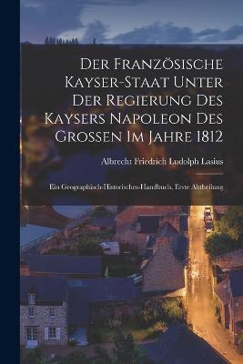 Der Franzsische Kayser-Staat Unter Der Regierung Des Kaysers Napoleon Des Grossen Im Jahre 1812: Ein Geographisch-Historisches-Handbuch, Erste Abtheilung - Lasius, Albrecht Friedrich Ludolph