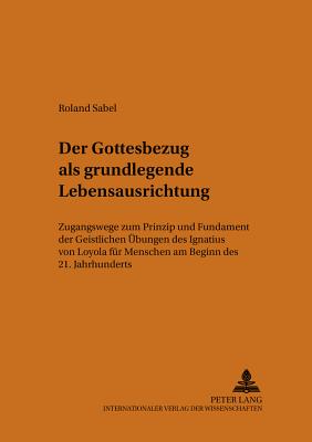 Der Gottesbezug ALS Grundlegende Lebensausrichtung: Zugangswege Zum Prinzip Und Fundament? Der Geistlichen Uebungen? Des Ignatius Von Loyola Fuer Menschen Am Beginn Des 21. Jahrhunderts - Frielingsdorf Sj, Karl (Editor), and Deutsche Provinz Der (Editor), and Sabel, Roland