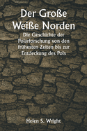 Der Gro?e Wei?e Norden Die Geschichte der Polarforschung von den fr?hesten Zeiten bis zur Entdeckung des Pols