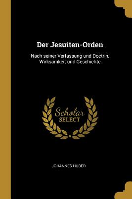 Der Jesuiten-Orden: Nach Seiner Verfassung Und Doctrin, Wirksamkeit Und Geschichte - Huber, Johannes