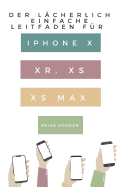 Der L?cherlich Einfache Leitfaden F?r iPhone X, Xr, XS Und XS Max: Eine Praktische Anleitung F?r Den Einstieg in Die N?chste Generation Von iPhone Und IOS 12