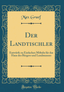 Der Landtischler: Entw?rfe Zu Einfachen Mbeln F?r Das Haus Des B?rgers Und Landmannes (Classic Reprint)