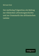 Der Mytholog Fulgentius: Ein Beitrag Zur Romischen Litteraturgeschichte Und Zur Grammatik Des Afrikanischen Lateins...