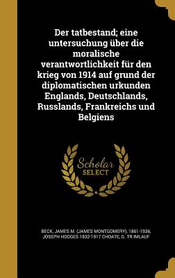 Der tatbestand; eine untersuchung ber die moralische verantwortlichkeit fr den krieg von 1914 auf grund der diplomatischen urkunden Englands, Deutschlands, Russlands, Frankreichs und Belgiens - Beck, James M (James Montgomery) 1861- (Creator), and Choate, Joseph Hodges 1832-1917, and Imlauf, G Tr