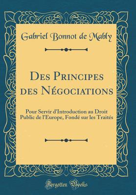 Des Principes Des Ngociations: Pour Servir d'Introduction Au Droit Public de l'Europe, Fond Sur Les Traits (Classic Reprint) - Mably, Gabriel Bonnot De