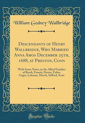 Descendants of Henry Wallbridge, Who Married Anna Amos December 25th, 1688, at Preston, Conn: With Some Notes on the Allied Families of Brush, Fassett, Dewey, Fobes, Gager, Lehman, Meech, Safford, Scott (Classic Reprint) - Wallbridge, William Gedney