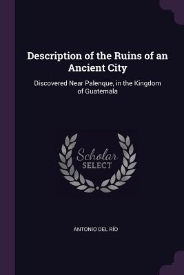 Description of the Ruins of an Ancient City: Discovered Near Palenque, in the Kingdom of Guatemala - del R?o, Antonio