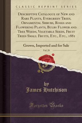 Descriptive Catalogue of New and Rare Plants, Evergreen Trees, Ornamental Shrubs, Roses and Flowering Plants, Bulbs Flower and Tree Weeds, Vegetable Seeds, Fruit Trees Small Fruits, Etc., Etc., 1881, Vol. 29: Grown, Imported and for Sale - Hutchison, James