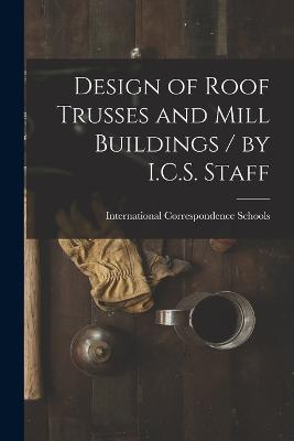 Design of Roof Trusses and Mill Buildings / by I.C.S. Staff - International Correspondence Schools (Creator)