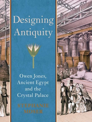 Designing Antiquity: Owen Jones, Ancient Egypt and the Crystal Palace - Moser, Stephanie