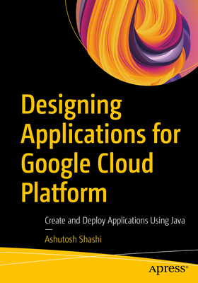 Designing Applications for Google Cloud Platform: Create and Deploy Applications Using Java - Shashi, Ashutosh