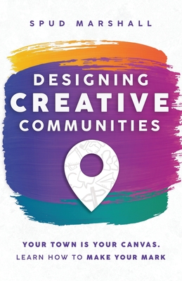 Designing Creative Communities: Your Town Is Your Canvas. Learn How To Make Your Mark - Marshall, Spud